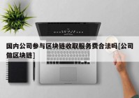 国内公司参与区块链收取服务费合法吗[公司做区块链]