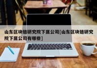 山东区块链研究院下属公司[山东区块链研究院下属公司有哪些]